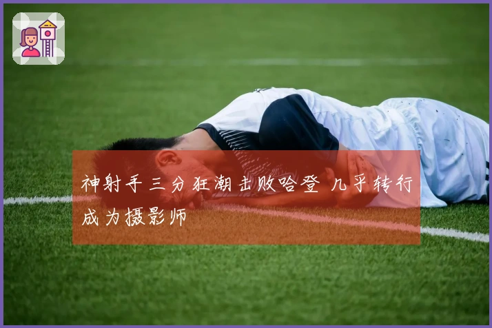 神射手三分狂潮击败哈登 几乎转行成为摄影师