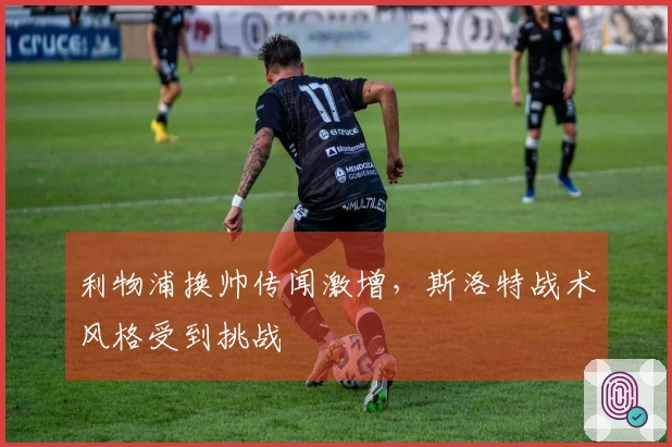 利物浦换帅传闻激增，斯洛特战术风格受到挑战